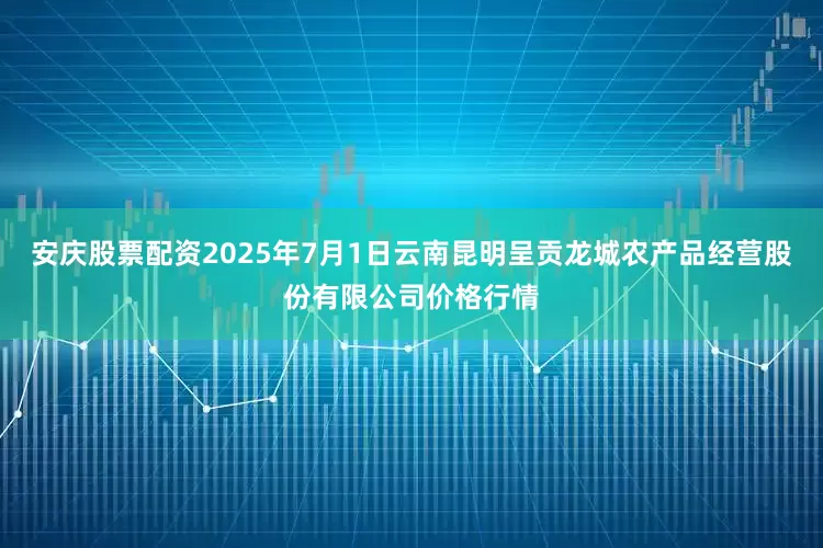 安庆股票配资2025年7月1日云南昆明呈贡龙城农产品经营股份有限公司价格行情