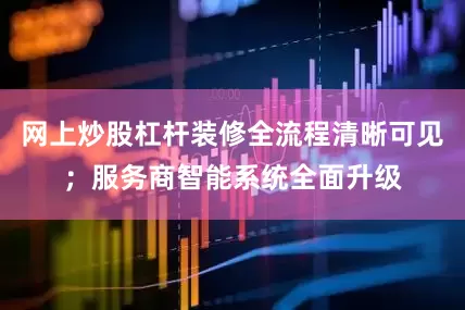网上炒股杠杆装修全流程清晰可见；服务商智能系统全面升级