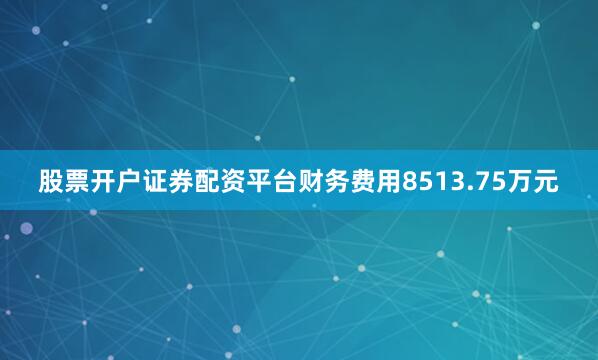 股票开户证券配资平台财务费用8513.75万元