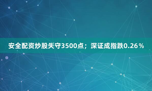 安全配资炒股失守3500点；深证成指跌0.26％