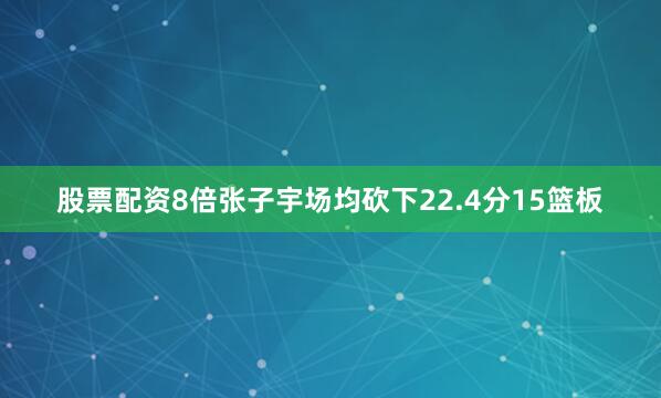 股票配资8倍张子宇场均砍下22.4分15篮板