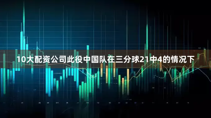 10大配资公司此役中国队在三分球21中4的情况下