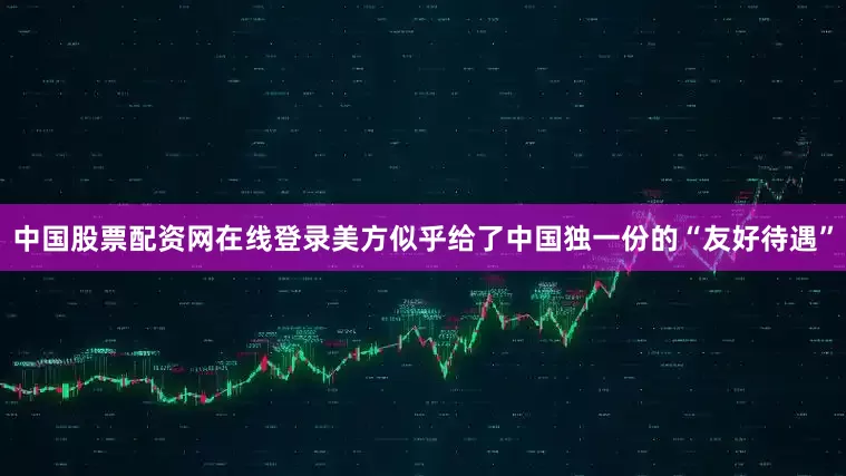中国股票配资网在线登录美方似乎给了中国独一份的“友好待遇”