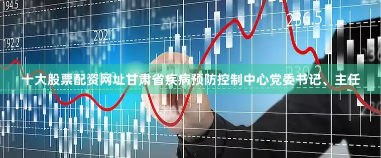 十大股票配资网址甘肃省疾病预防控制中心党委书记、主任