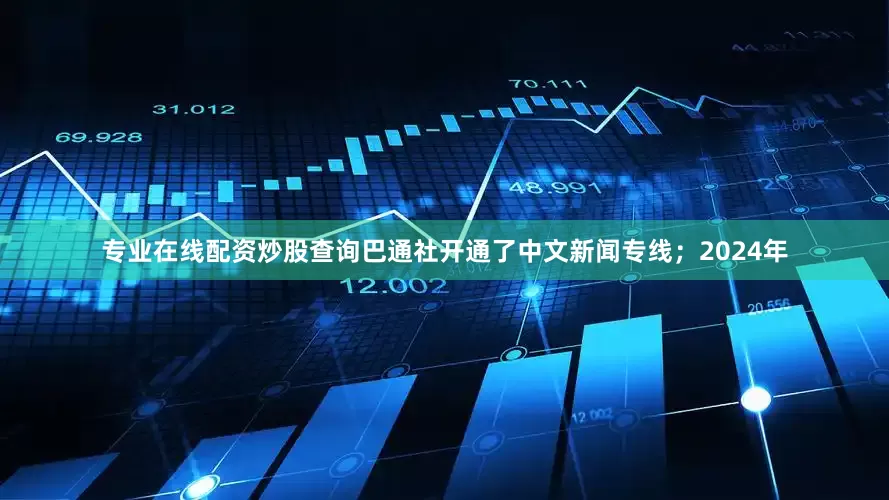 专业在线配资炒股查询巴通社开通了中文新闻专线；2024年