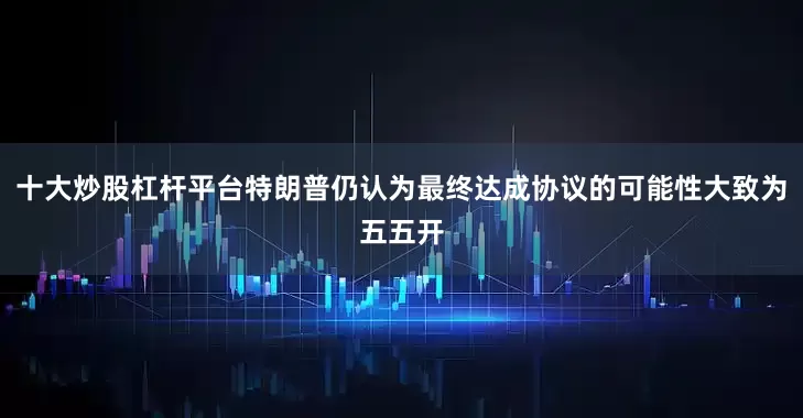 十大炒股杠杆平台特朗普仍认为最终达成协议的可能性大致为五五开