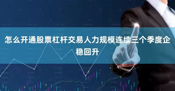 怎么开通股票杠杆交易人力规模连续三个季度企稳回升