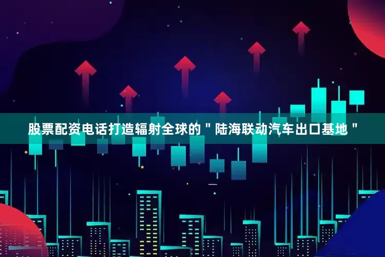股票配资电话打造辐射全球的＂陆海联动汽车出口基地＂
