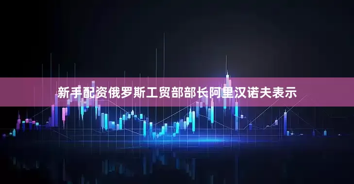 新手配资俄罗斯工贸部部长阿里汉诺夫表示