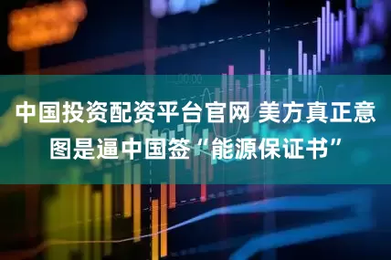 中国投资配资平台官网 美方真正意图是逼中国签“能源保证书”