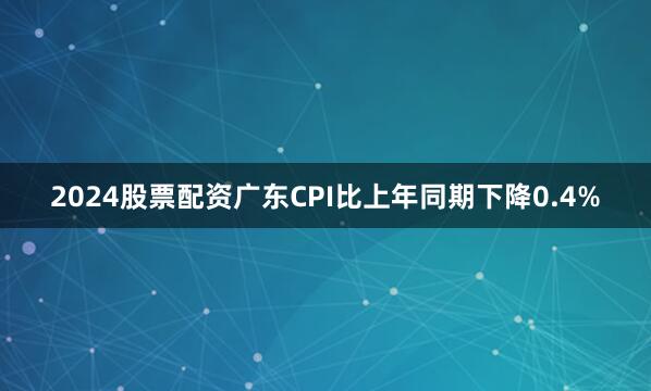 2024股票配资广东CPI比上年同期下降0.4%