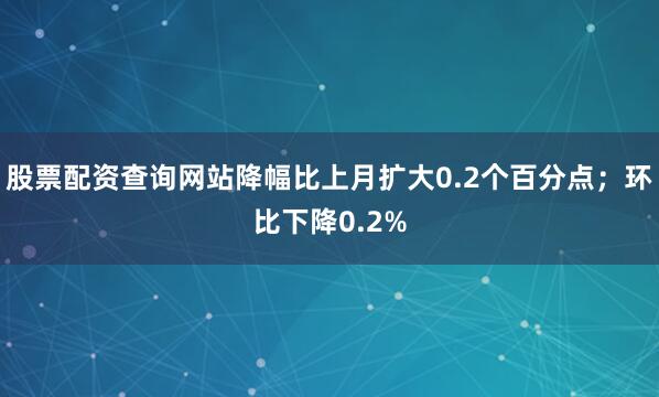 股票配资查询网站降幅比上月扩大0.2个百分点；环比下降0.2%