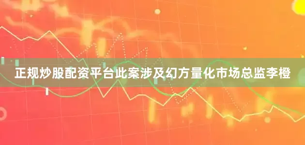 正规炒股配资平台此案涉及幻方量化市场总监李橙